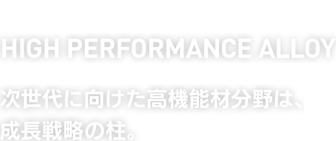 HIGH PERFORMANCE ALLOY　次世代に向けた高機能材分野は、成長戦略の柱。