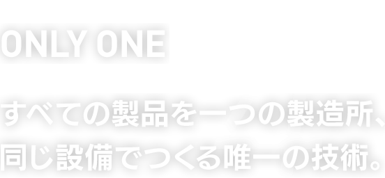 ONLY ONE　すべての製品を一つの製造所、同じ設備でつくる唯一の技術。