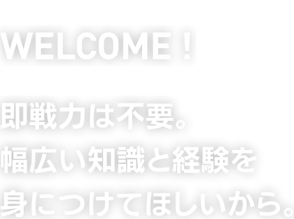 WELCOME !　即戦力は不要。幅広い知識と経験を身につけてほしいから。