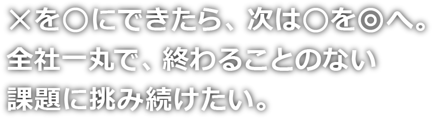 ✕を○にできたら、次は○を◎へ。全社一丸で、終わることのない課題に挑み続けたい。