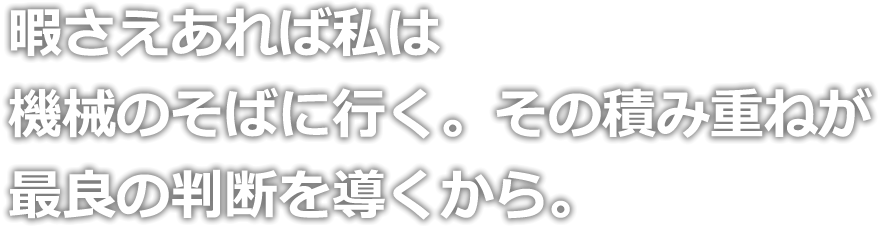 暇さえあれば私は機械のそばに行く。その積み重ねが最良の判断を導くから。