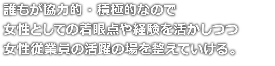 誰もが協力的・積極的なので女性としての着眼点や経験を活かしつつ女性従業員の活躍の場を整えていける。