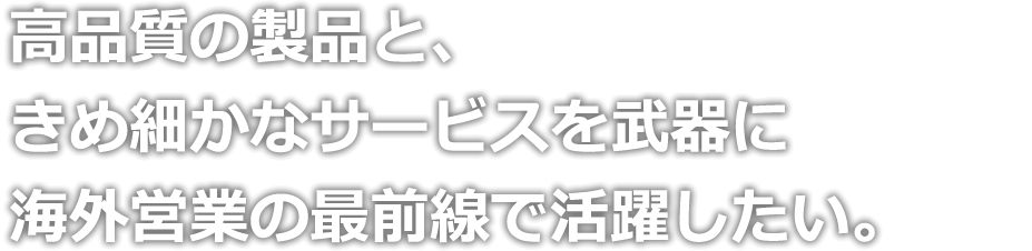 高品質の製品と、きめ細かなサービスを武器に海外営業の最前線で活躍したい。